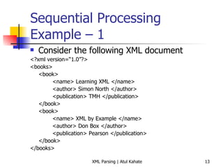 Sequential Processing Example – 1 Consider the following XML document <?xml version=“1.0”?> <books> <book> <name> Learning XML </name> <author> Simon North </author> <publication> TMH </publication> </book> <book> <name> XML by Example </name> <author> Don Box </author> <publication> Pearson </publication> </book> </books> 