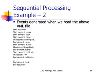 Sequential Processing Example – 2 Events generated when we read the above XML file Start document Start element: books Start element: book Start element: name Characters: Learning XML  End element: name Start element: author Characters: Simon North  End element: author Start element: publication  Characters: TMH  End element: publication … End element: book End document 