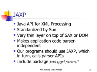 JAXP Java API for XML Processing Standardized by Sun Very thin layer on top of SAX or DOM Makes application code parser-independent Our programs should use JAXP, which in turn, calls parser APIs Include package  javax.xml.parsers.* 