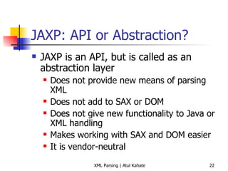JAXP: API or Abstraction? JAXP is an API, but is called as an abstraction layer Does not provide new means of parsing XML Does not add to SAX or DOM Does not give new functionality to Java or XML handling Makes working with SAX and DOM easier It is vendor-neutral 