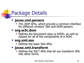 Package Details javax.xml.parsers   The JAXP APIs, which provide a common interface for different vendors' SAX and DOM parsers.  org.w3c.dom   Defines the Document class (a DOM), as well as classes for all of the components of a DOM.  org.xml.sax   Defines the basic SAX APIs.  javax.xml.transform   Defines the XSLT APIs that let you transform XML into other forms. 