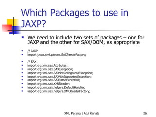 Which Packages to use in JAXP? We need to include two sets of packages – one for JAXP and the other for SAX/DOM, as appropriate // JAXP import javax.xml.parsers.SAXParserFactory; // SAX import org.xml.sax.Attributes; import org.xml.sax.SAXException; import org.xml.sax.SAXNotRecognizedException; import org.xml.sax.SAXNotSupportedException; import org.xml.sax.SAXParseException; import org.xml.sax.XMLReader; import org.xml.sax.helpers.DefaultHandler; import org.xml.sax.helpers.XMLReaderFactory; 