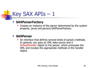 Key SAX APIs – 1 SAXParserFactory   Creates an instance of the parser determined by the system property, javax.xml.parsers.SAXParserFactory.    SAXParser   An interface that defines several kinds of parse() methods. In general, you pass an XML data source and a  DefaultHandler  object to the parser, which processes the XML and invokes the appropriate methods in the handler object.        