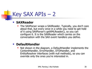 Key SAX APIs – 2 SAXReader   The SAXParser wraps a SAXReader. Typically, you don't care about that, but every once in a while you need to get hold of it using SAXParser's getXMLReader(), so you can configure it. It is the SAXReader which carries on the conversation with the SAX event handlers you define.  DefaultHandler   Not shown in the diagram, a DefaultHandler implements the ContentHandler, ErrorHandler, DTDHandler, and EntityResolver interfaces (with null methods), so you can override only the ones you're interested in.  