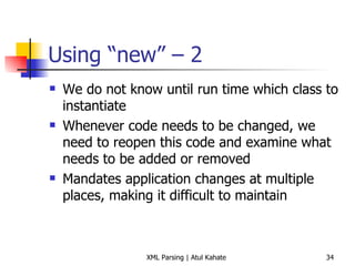 Using “new” – 2 We do not know until run time which class to instantiate Whenever code needs to be changed, we need to reopen this code and examine what needs to be added or removed Mandates application changes at multiple places, making it difficult to maintain 