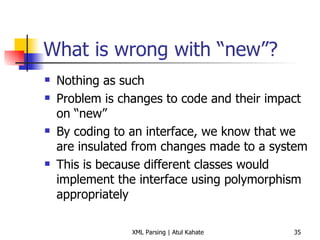What is wrong with “new”? Nothing as such Problem is changes to code and their impact on “new” By coding to an interface, we know that we are insulated from changes made to a system This is because different classes would implement the interface using polymorphism appropriately 