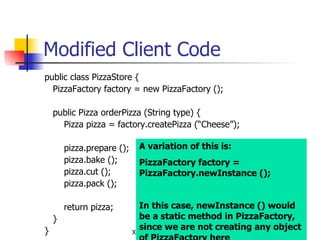Modified Client Code public class PizzaStore { PizzaFactory factory = new PizzaFactory (); public Pizza orderPizza (String type) { Pizza pizza = factory.createPizza (“Cheese”); pizza.prepare (); pizza.bake (); pizza.cut (); pizza.pack (); return pizza; } } A variation of this is: PizzaFactory factory = PizzaFactory.newInstance (); In this case, newInstance () would be a static method in PizzaFactory, since we are not creating any object of PizzaFactory here 