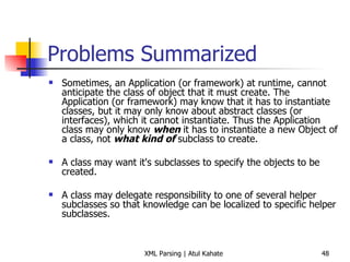 Problems Summarized Sometimes, an Application (or framework) at runtime, cannot anticipate the class of object that it must create. The Application (or framework) may know that it has to instantiate classes, but it may only know about abstract classes (or interfaces), which it cannot instantiate. Thus the Application class may only know  when  it has to instantiate a new Object of a class, not  what kind of  subclass to create.  A class may want it's subclasses to specify the objects to be created.  A class may delegate responsibility to one of several helper subclasses so that knowledge can be localized to specific helper subclasses.  