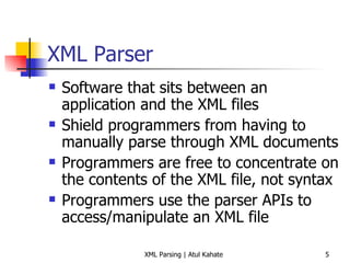 XML Parser Software that sits between an application and the XML files Shield programmers from having to manually parse through XML documents Programmers are free to concentrate on the contents of the XML file, not syntax Programmers use the parser APIs to access/manipulate an XML file 