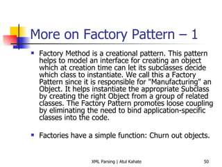 More on Factory Pattern – 1 Factory Method is a creational pattern. This pattern helps to model an interface for creating an object which at creation time can let its subclasses decide which class to instantiate. We call this a Factory Pattern since it is responsible for &quot;Manufacturing&quot; an Object. It helps instantiate the appropriate Subclass by creating the right Object from a group of related classes. The Factory Pattern promotes loose coupling by eliminating the need to bind application-specific classes into the code.  Factories have a simple function: Churn out objects. 