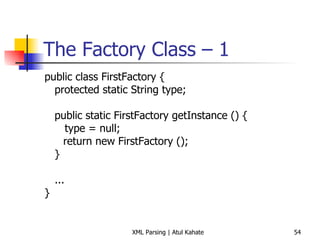 The Factory Class – 1 public class FirstFactory { protected static String type; public static FirstFactory getInstance () { type = null;   return new FirstFactory (); } ... } 