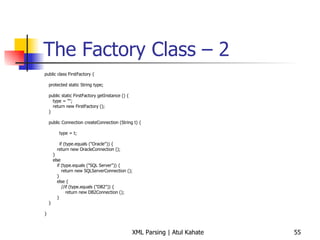 The Factory Class – 2 public class FirstFactory { protected static String type; public static FirstFactory getInstance () { type = &quot;&quot;; return new FirstFactory (); } public Connection createConnection (String t) {   type = t;   if (type.equals (&quot;Oracle&quot;)) { return new OracleConnection (); } else if (type.equals (&quot;SQL Server&quot;)) { return new SQLServerConnection (); } else { //if (type.equals (&quot;DB2&quot;)) { return new DB2Connection (); } } } 