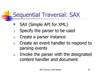 Sequential Traversal: SAX SAX (Simple API for XML) Specify the parser to be used Create a parser instance Create an event handler to respond to parsing events Invoke the parser with the designated content handler and document 