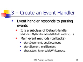 3 – Create an Event Handler Event handler responds to parsing events It is a subclass of DefaultHandler public class MyHandler extends DefaultHandler { … } Main event methods (callbacks) startDocument, endDocument startElement, endElement characters, ignoreableWhitespace 