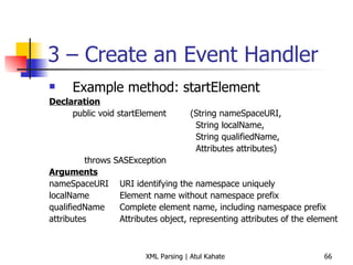 3 – Create an Event Handler Example method: startElement Declaration public void startElement  (String nameSpaceURI,   String localName,   String qualifiedName,   Attributes attributes) throws SASException Arguments nameSpaceURI URI identifying the namespace uniquely localName Element name without namespace prefix qualifiedName Complete element name, including namespace prefix attributes Attributes object, representing attributes of the element 