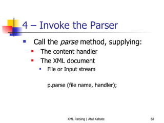 4 – Invoke the Parser Call the  parse  method, supplying: The content handler The XML document File or Input stream p.parse (file name, handler); 