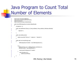 Java Program to Count Total Number of Elements import javax.xml.parsers.SAXParser; import javax.xml.parsers.SAXParserFactory; import org.xml.sax.*; import org.xml.sax.helpers.DefaultHandler; public class SAXEmployeeCount extends DefaultHandler { int tagCount = 0; public void startElement (String uri, String localName, String rawName, Attributes attributes) { tagCount++; } public void endDocument() { System.out.println(&quot;There are &quot; + tagCount + &quot; elements.&quot;); } public static void main(String[] args) { SAXEmployeeCount handler = new SAXEmployeeCount (); try { SAXParserFactory spf = SAXParserFactory.newInstance (); SAXParser parser = spf.newSAXParser (); parser.parse(&quot;employee.xml&quot;, handler); } catch (Exception ex) { System.out.println(ex); } } } 