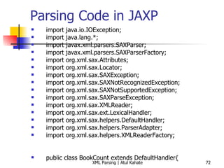 Parsing Code in JAXP import java.io.IOException; import java.lang.*; import javax.xml.parsers.SAXParser; import javax.xml.parsers.SAXParserFactory; import org.xml.sax.Attributes; import org.xml.sax.Locator; import org.xml.sax.SAXException; import org.xml.sax.SAXNotRecognizedException; import org.xml.sax.SAXNotSupportedException; import org.xml.sax.SAXParseException; import org.xml.sax.XMLReader; import org.xml.sax.ext.LexicalHandler; import org.xml.sax.helpers.DefaultHandler; import org.xml.sax.helpers.ParserAdapter; import org.xml.sax.helpers.XMLReaderFactory; public class BookCount extends DefaultHandler{ private int count = 0; public void startDocument() throws SAXException  { System.out.println(&quot;Start document ...&quot;); } public void startElement(String uri, String local, String raw, Attributes attrs) throws SAXException { int year = 0; String attrValue; System.out.println (&quot;Current element = &quot; + raw); if (raw.equals (&quot;book&quot;)) { count++; } } public void endDocument() throws SAXException  { System.out.println(&quot;The total number of books = &quot; + count); } public static void main (String[] args) throws Exception { BookCount handler = new BookCount (); try { SAXParserFactory spf = SAXParserFactory.newInstance (); SAXParser parser = spf.newSAXParser (); parser.parse (&quot;book.xml&quot;, handler); } catch (SAXException e) { System.err.println(e.getMessage()); } } } 