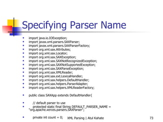Specifying Parser Name import java.io.IOException; import javax.xml.parsers.SAXParser; import javax.xml.parsers.SAXParserFactory; import org.xml.sax.Attributes; import org.xml.sax.Locator; import org.xml.sax.SAXException; import org.xml.sax.SAXNotRecognizedException; import org.xml.sax.SAXNotSupportedException; import org.xml.sax.SAXParseException; import org.xml.sax.XMLReader; import org.xml.sax.ext.LexicalHandler; import org.xml.sax.helpers.DefaultHandler; import org.xml.sax.helpers.ParserAdapter; import org.xml.sax.helpers.XMLReaderFactory; public class SAXApp extends DefaultHandler{ // default parser to use protected static final String DEFAULT_PARSER_NAME = &quot;org.apache.xerces.parsers.SAXParser&quot;; private int count = 0; public void countTopics () throws IOException, SAXException { // create parser try { System.out.println (&quot;Inside countTopics&quot;); } catch (Exception e) { e.printStackTrace(System.err); } } public void startElement(String uri, String local, String raw, Attributes attrs) throws SAXException { if (raw.equals(&quot;topic&quot;))  count++; System.out.println (raw); } public void endDocument() throws SAXException  { System.out.println(&quot;There are &quot; + count + &quot; topics&quot;); } public static void main (String[] args) throws Exception{ System.out.println (&quot;Inside main ...&quot;); SAXApp handler = new SAXApp(); try { SAXParserFactory spf = SAXParserFactory.newInstance (); SAXParser parser = spf.newSAXParser (); parser.parse (&quot;contents.xml&quot;, handler); } catch (SAXException e) { System.err.println(e.getMessage()); } } } 