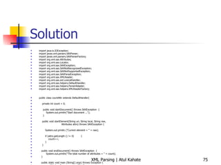 Solution import java.io.IOException; import javax.xml.parsers.SAXParser; import javax.xml.parsers.SAXParserFactory; import org.xml.sax.Attributes; import org.xml.sax.Locator; import org.xml.sax.SAXException; import org.xml.sax.SAXNotRecognizedException; import org.xml.sax.SAXNotSupportedException; import org.xml.sax.SAXParseException; import org.xml.sax.XMLReader; import org.xml.sax.ext.LexicalHandler; import org.xml.sax.helpers.DefaultHandler; import org.xml.sax.helpers.ParserAdapter; import org.xml.sax.helpers.XMLReaderFactory; public class countAttr extends DefaultHandler{ private int count = 0; public void startDocument() throws SAXException  { System.out.println(&quot;Start document ...&quot;); } public void startElement(String uri, String local, String raw, Attributes attrs) throws SAXException { System.out.println (&quot;Current element = &quot; + raw); if (attrs.getLength () != 0)  { count++;  } } public void endDocument() throws SAXException  { System.out.println(&quot;The total number of attributes = &quot; + count); } public static void main (String[] args) throws Exception { countAttr handler = new countAttr (); try { SAXParserFactory spf = SAXParserFactory.newInstance ();  SAXParser parser = spf.newSAXParser (); parser.parse (&quot;countAttr.xml&quot;, handler); } catch (SAXException e) { System.err.println(e.getMessage()); } } } 