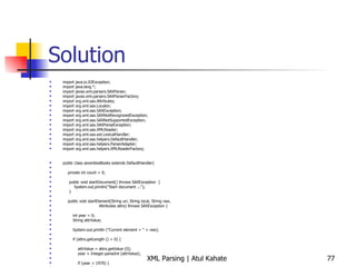 Solution import java.io.IOException; import java.lang.*; import javax.xml.parsers.SAXParser; import javax.xml.parsers.SAXParserFactory; import org.xml.sax.Attributes; import org.xml.sax.Locator; import org.xml.sax.SAXException; import org.xml.sax.SAXNotRecognizedException; import org.xml.sax.SAXNotSupportedException; import org.xml.sax.SAXParseException; import org.xml.sax.XMLReader; import org.xml.sax.ext.LexicalHandler; import org.xml.sax.helpers.DefaultHandler; import org.xml.sax.helpers.ParserAdapter; import org.xml.sax.helpers.XMLReaderFactory; public class seventiesBooks extends DefaultHandler{ private int count = 0; public void startDocument() throws SAXException  { System.out.println(&quot;Start document ...&quot;); } public void startElement(String uri, String local, String raw, Attributes attrs) throws SAXException { int year = 0; String attrValue; System.out.println (&quot;Current element = &quot; + raw); if (attrs.getLength () > 0) { attrValue = attrs.getValue (0); year = Integer.parseInt (attrValue); if (year < 1970) { count++;  } } } public void endDocument() throws SAXException  { System.out.println(&quot;The total number of matching elements = &quot; + count); } public static void main (String[] args) throws Exception { seventiesBooks handler = new seventiesBooks(); try { SAXParserFactory spf = SAXParserFactory.newInstance ();  SAXParser parser = spf.newSAXParser (); parser.parse (&quot;countAttr.xml&quot;, handler); } catch (SAXException e) { System.err.println(e.getMessage()); } } } 