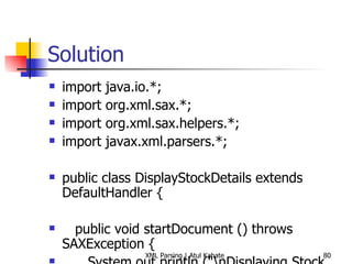 Solution import java.io.*; import org.xml.sax.*; import org.xml.sax.helpers.*; import javax.xml.parsers.*; public class DisplayStockDetails extends DefaultHandler { public void startDocument () throws SAXException { System.out.println (&quot;\nDisplaying Stock Details&quot;); System.out.println (&quot;=========================\n&quot;); } public void endDocument () throws SAXException { System.out.println (&quot;\nEnd of Details&quot;); System.out.println (&quot;==============\n&quot;); } public void startElement (String uri, String local, String raw, Attributes attrs) throws SAXException { // Skip processing root element if (local.equals (&quot;stock&quot;)) return; // Skip processing if there are no attributes if (attrs == null) return; for (int i=0; i<attrs.getLength (); i++) { System.out.println (&quot;[Symbol: &quot; + attrs.getValue (i) + &quot;]&quot;); } } public void endElement (String uri, String local, String raw) throws SAXException { // System.out.println (); } public void characters (char[] ch, int start, int length) throws SAXException { System.out.println (new String (ch, start, length)); } public static void main (String[] args) throws Exception { DisplayStockDetails handler = new DisplayStockDetails (); try { SAXParserFactory spf = SAXParserFactory.newInstance (); SAXParser parser = spf.newSAXParser (); parser.parse (&quot;stock.xml&quot;, handler); } catch (SAXException e) { System.err.println(e.getMessage()); } } } 
