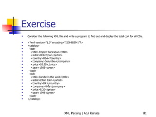 Exercise Consider the following XML file and write a program to find out and display the total cost for all CDs. <?xml version=&quot;1.0&quot; encoding=&quot;ISO-8859-1&quot;?> <catalog> <cd> <title>Empire Burlesque</title> <artist>Bob Dylan</artist> <country>USA</country> <company>Columbia</company> <price>10.90</price> <year>1985</year> </cd> <cd> <title>Candle in the wind</title> <artist>Elton John</artist> <country>UK</country> <company>HMV</company> <price>8.20</price> <year>1998</year> </cd> </catalog> 