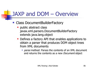 JAXP and DOM – Overview Class DocumentBuilderFactory public abstract class javax.xml.parsers.DocumentBuilderFactory extends java.lang.object Defines a factory API that enables applications to obtain a parser that produces DOM object trees from XML documents parse  method: Parses the contents of an XML document and returns the contents as a new  Document  object 