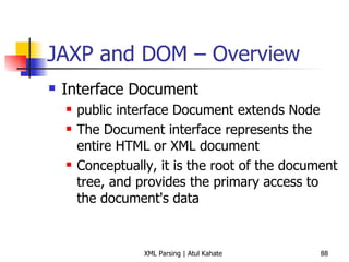 JAXP and DOM – Overview Interface Document public interface Document extends Node The Document interface represents the entire HTML or XML document Conceptually, it is the root of the document tree, and provides the primary access to the document's data 