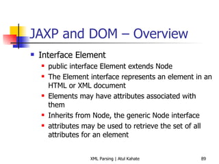 JAXP and DOM – Overview Interface Element public interface Element extends Node The Element interface represents an element in an HTML or XML document Elements may have attributes associated with them Inherits from Node, the generic Node interface attributes may be used to retrieve the set of all attributes for an element 