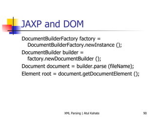 JAXP and DOM DocumentBuilderFactory factory = DocumentBuilderFactory.newInstance (); DocumentBuilder builder = factory.newDocumentBuilder (); Document document = builder.parse (fileName); Element root = document.getDocumentElement (); 