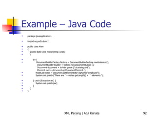 Example – Java Code package javaapplication1; import org.w3c.dom.*; public class Main { public static void main(String[] args)  { try { DocumentBuilderFactory factory = DocumentBuilderFactory.newInstance (); DocumentBuilder builder = factory.newDocumentBuilder (); Document document = builder.parse (&quot;cdcatalog.xml&quot;); Element root = document.getDocumentElement (); NodeList nodes = document.getElementsByTagName(&quot;employee&quot;); System.out.println(&quot;There are &quot; + nodes.getLength() +  &quot;  elements.&quot;); } catch (Exception ex) { System.out.println(ex); } } } 