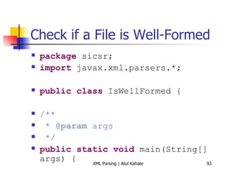 Check if a File is Well-Formed package  sicsr; import  javax.xml.parsers.*; public   class  IsWellFormed { /** *   @param   args */ public   static   void  main(String[] args) { try  { DocumentBuilderFactory domFactory = DocumentBuilderFactory. newInstance (); DocumentBuilder domBuilder = domFactory.newDocumentBuilder(); domBuilder.parse( &quot;NWF.xml&quot; ); } catch  (org.xml.sax.SAXException ex) { System. out .println( &quot;File is not well-formed&quot; ); } catch  (FactoryConfigurationError ex) { System. out .println(ex.toString ()); } catch  (ParserConfigurationException ex) { System. out .println(ex.toString ()); } catch  (Exception ex) { System. out .println(ex.toString ()); } } } 