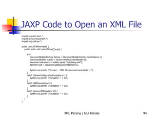 JAXP Code to Open an XML File import org.w3c.dom.*; import javax.xml.parsers.*; import org.xml.sax.*; public class DOMExample1 { public static void main (String[] args) { try { DocumentBuilderFactory factory = DocumentBuilderFactory.newInstance (); DocumentBuilder builder = factory.newDocumentBuilder (); Document document = builder.parse (&quot;cdcatalog.xml&quot;); Element root = document.getDocumentElement (); System.out.println (&quot;In main ... XML file openend successfully ...&quot;); } catch (ParserConfigurationException e1) { System.out.println (&quot;Exception: &quot; + e1); } catch (SAXException e2) { System.out.println (&quot;Exception: &quot; + e2); } catch (java.io.IOException e3) { System.out.println (&quot;Exception: &quot; + e3); } } } 
