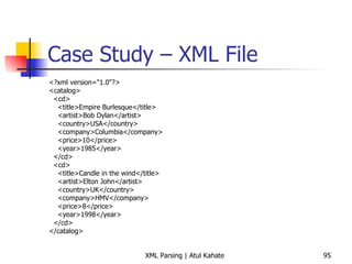 Case Study – XML File <?xml version=&quot;1.0&quot;?> <catalog> <cd> <title>Empire Burlesque</title> <artist>Bob Dylan</artist> <country>USA</country> <company>Columbia</company> <price>10</price> <year>1985</year> </cd> <cd> <title>Candle in the wind</title> <artist>Elton John</artist> <country>UK</country> <company>HMV</company> <price>8</price> <year>1998</year> </cd> </catalog> 