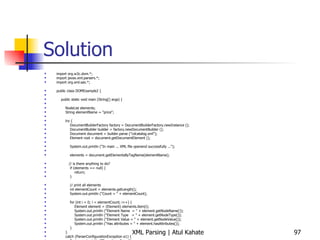 Solution import org.w3c.dom.*; import javax.xml.parsers.*; import org.xml.sax.*; public class DOMExample2 { public static void main (String[] args) { NodeList elements; String elementName = &quot;price&quot;; try { DocumentBuilderFactory factory = DocumentBuilderFactory.newInstance (); DocumentBuilder builder = factory.newDocumentBuilder (); Document document = builder.parse (&quot;cdcatalog.xml&quot;); Element root = document.getDocumentElement (); System.out.println (&quot;In main ... XML file openend successfully ...&quot;); elements = document.getElementsByTagName(elementName); // is there anything to do? if (elements == null) { return; } // print all elements int elementCount = elements.getLength(); System.out.println (&quot;Count = &quot; + elementCount); for (int i = 0; i < elementCount; i++) { Element element = (Element) elements.item(i); System.out.println (&quot;Element Name  = &quot; + element.getNodeName()); System.out.println (&quot;Element Type  = &quot; + element.getNodeType()); System.out.println (&quot;Element Value = &quot; + element.getNodeValue()); System.out.println (&quot;Has attributes = &quot; + element.hasAttributes()); } } catch (ParserConfigurationException e1) { System.out.println (&quot;Exception: &quot; + e1); } catch (SAXException e2) { System.out.println (&quot;Exception: &quot; + e2); } catch (DOMException e2) { System.out.println (&quot;Exception: &quot; + e2); } catch (java.io.IOException e3) { System.out.println (&quot;Exception: &quot; + e3); } } } 