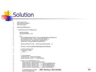 Solution import org.w3c.dom.*; import javax.xml.parsers.*; import org.xml.sax.*; public class DOMExample3 { public static void main (String[] args) { NodeList elements; String elementName = &quot;cd&quot;; try { DocumentBuilderFactory factory = DocumentBuilderFactory.newInstance (); DocumentBuilder builder = factory.newDocumentBuilder (); Document document = builder.parse (&quot;cdcatalog.xml&quot;); Element root = document.getDocumentElement (); System.out.println (&quot;In main ... XML file openend successfully ...&quot;); elements = document.getElementsByTagName(elementName); // is there anything to do? if (elements == null) { return; } // print all elements int elementCount = elements.getLength(); System.out.println (&quot;Count = &quot; + elementCount); for (int i = 0; i < elementCount; i++) { Element element = (Element) elements.item(i); System.out.println (&quot;Element Name  = &quot; + element.getNodeName()); System.out.println (&quot;Element Type  = &quot; + element.getNodeType()); System.out.println (&quot;Element Value  = &quot; + element.getNodeValue()); System.out.println (&quot;Has attributes = &quot; + element.hasAttributes()); // If attributes exist, print them if(element.hasAttributes())  { // if it does, store it in a NamedNodeMap object NamedNodeMap AttributesList = element.getAttributes(); // iterate through the NamedNodeMap and get the attribute names and values for(int j = 0; j < AttributesList.getLength(); j++) { System.out.println(&quot;Attribute: &quot; +  AttributesList.item(j).getNodeName() + &quot; = &quot; + AttributesList.item(j).getNodeValue());  } } } } catch (ParserConfigurationException e1) { System.out.println (&quot;Exception: &quot; + e1); } catch (SAXException e2) { System.out.println (&quot;Exception: &quot; + e2); } catch (DOMException e2) { System.out.println (&quot;Exception: &quot; + e2); } catch (java.io.IOException e3) { System.out.println (&quot;Exception: &quot; + e3); } } } 