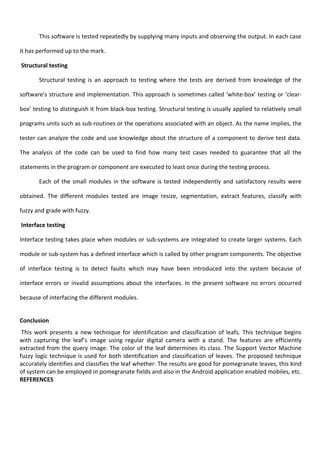 This software is tested repeatedly by supplying many inputs and observing the output. In each case
it has performed up to the mark.
Structural testing
Structural testing is an approach to testing where the tests are derived from knowledge of the
software’s structure and implementation. This approach is sometimes called ‘white-box’ testing or ‘clear-
box’ testing to distinguish it from black-box testing. Structural testing is usually applied to relatively small
programs units such as sub-routines or the operations associated with an object. As the name implies, the
tester can analyze the code and use knowledge about the structure of a component to derive test data.
The analysis of the code can be used to find how many test cases needed to guarantee that all the
statements in the program or component are executed to least once during the testing process.
Each of the small modules in the software is tested independently and satisfactory results were
obtained. The different modules tested are image resize, segmentation, extract features, classify with
fuzzy and grade with fuzzy.
Interface testing
Interface testing takes place when modules or sub-systems are integrated to create larger systems. Each
module or sub-system has a defined interface which is called by other program components. The objective
of interface testing is to detect faults which may have been introduced into the system because of
interface errors or invalid assumptions about the interfaces. In the present software no errors occurred
because of interfacing the different modules.
Conclusion
This work presents a new technique for identification and classification of leafs. This technique begins
with capturing the leaf’s image using regular digital camera with a stand. The features are efficiently
extracted from the query image. The color of the leaf determines its class. The Support Vector Machine
fuzzy logic technique is used for both identification and classification of leaves. The proposed technique
accurately identifies and classifies the leaf whether. The results are good for pomegranate leaves, this kind
of system can be employed in pomegranate fields and also in the Android application enabled mobiles, etc.
REFERENCES
 