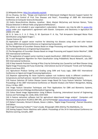 [1] Wikipedia Online. Http://en.wikipedia.org/wiki.
[2] Liu Chuanju, Cai Ken, “Design and Implement of Web-based Intelligent Decision Support System for
Prevention and Control of Fruit Tree Diseases and Pests”, Proceedings of 2009 4th International
Conference on Computer Science & Education
[3] Cedric Bravo,Dimitrios Moshou, Jonathan West, Alastair McCartney and Herman Ramon, “Early
Disease Detection in Wheat Fields using Spectral Reflectance”,
This article is not included in your organization's subscription. However, you may be able to access this
article under your organization's agreement with Elsevier. Computers and Electronics in Agriculture 44
(2004) 173–188.
[4] D. G. Sena Jr, F. A. C. Pinto, D. M. Queirozan P. A. Via, “Fall Armyworm Damaged Maize Plant
Identification using Digital Images:”,
Elsevier Science Ltd
[5] Application of support vector machine for detecting rice diseases using shape and color texture
features, 2009 International Conference on Engineering Computation.
[6] The Recognition of Cucumber Disease Based on Image Processing and Support Vector Machine, 2008
International Conference on Engineering Computation.
[7] The Recognition of Cucumber Disease Based on Image Processing and Support Vector Machine”, 2008
IEEE International Conference.
[8] ‘The application of support vector machine in weed classification’, 2009 IEEE International Conference.
[9] ‘A Leaf Recognition Algorithm for Plant Classification Using Probabilistic Neural Network’, July 2007
IEEE International Conference.
[10] A Step towards Precision Farming of Rice Crop by Estimating Loss Caused by Leaf Blast Disease Using
Digital Image Processing and Fuzzy Clustering’, International Journal of Computer Trends and Technology-
May to June Issue 2011
[11] Agricultural Produce Sorting and Grading using SVM and Fuzzy Logic, 2009 IEEE International
Conference on Signal and Image Processing Applications.
[12] Bayesian approaching for Asian Suprema soybean rust incidence study in different conditions of
temperatures and leaf wetness’, Seventh International Conference on Hybrid Intelligent Systems.
[13] Feature Selection Of Cotton Disease Leaves Image Based On Fuzzy Feature Selection Techniques,
Proceedings of the 2007 International Conference on Wavelet Analysis and Pattern Recognition, Beijing,
China, 2-4 Nov. 2007.
[14] Image Feature Extraction Techniques and Their Applications for CBIR and Biometrics Systems,
International Journal of Biology And Biomedical Engineering.
[15] Colour Based Image Segmentation Using K-Means Clustering ,International Journal of Engineering
Science and Technology Vol. 2(10), 2010, 5319-5325
[16] A feature extraction software tool for agricultural object-based image analysis’ Computers and
Electronics in Agriculture 76 (2011) 284–296, journal homepage: www.elsevier.com/locate/compag.
[17] Rafael C.Gonzalez, Richard E.Woods, Steven L.Eddins, “Digital Image Processing”, Pearson Education,
2nd Edition.
[18] Image Processing Toolbox™ 7 User’s Guide, ©Copyright 1993–2010 by The MathWorks, Inc
[19] Solving Support Vector Machines with LaRank. Proceedings of the 24 th International Conference on
Machine Learning, Corvallis, 2007
 