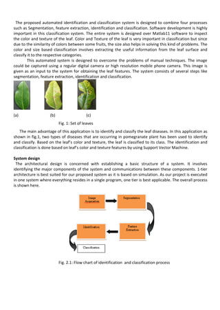 The proposed automated identification and classification system is designed to combine four processes
such as Segmentation, feature extraction, identification and classification. Software development is highly
important in this classification system. The entire system is designed over Matlab11 software to inspect
the color and texture of the leaf. Color and Texture of the leaf is very important in classification but since
due to the similarity of colors between some fruits, the size also helps in solving this kind of problems. The
color and size based classification involves extracting the useful information from the leaf surface and
classify it to the respective categories.
This automated system is designed to overcome the problems of manual techniques. The image
could be captured using a regular digital camera or high resolution mobile phone camera. This image is
given as an input to the system for obtaining the leaf features. The system consists of several steps like
segmentation, feature extraction, identification and classification.
(a) (b) (c)
Fig. 1: Set of leaves
The main advantage of this application is to identify and classify the leaf diseases. In this application as
shown in fig.1, two types of diseases that are occurring in pomegranate plant has been used to identify
and classify. Based on the leaf’s color and texture, the leaf is classified to its class. The identification and
classification is done based on leaf’s color and texture features by using Support Vector Machine.
System design
The architectural design is concerned with establishing a basic structure of a system. It involves
identifying the major components of the system and communications between these components. 1-tier
architecture is best suited for our proposed system as it is based on simulation. As our project is executed
in one system where everything resides in a single program, one tier is best applicable. The overall process
is shown here.
Fig. 2.1: Flow chart of identification and classification process
 