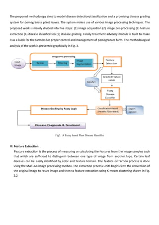 The proposed methodology aims to model disease detection/classification and a promising disease grading
system for pomegranate plant leaves. The system makes use of various image processing techniques. The
proposed work is mainly divided into five steps: (1) image acquisition (2) image pre-processing (3) feature
extraction (4) disease classification (5) disease grading. Finally treatment advisory module is built to make
it as a kiosk for the farmers for proper control and management of pomegranate farm. The methodological
analysis of the work is presented graphically in Fig. 3.
Fig3. A Fuzzy based Plant Disease Identifier
III. Feature Extraction
Feature extraction is the process of measuring or calculating the features from the image samples such
that which are sufficient to distinguish between one type of image from another type. Certain leaf
diseases can be easily identified by color and texture feature. The feature extraction process is done
using the MATLAB image processing toolbox. The extraction process Units begins with the conversion of
the original image to resize image and then to feature extraction using K-means clustering shown in Fig.
2.2
 
