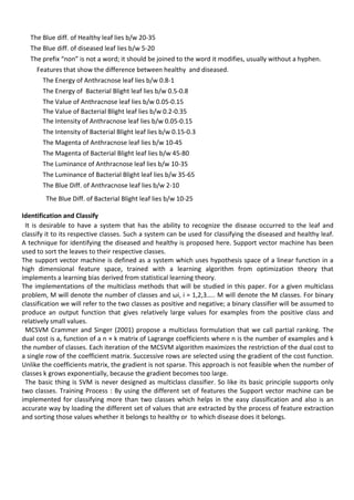 The Blue diff. of Healthy leaf lies b/w 20-35
The Blue diff. of diseased leaf lies b/w 5-20
The prefix “non” is not a word; it should be joined to the word it modifies, usually without a hyphen.
Features that show the difference between healthy and diseased.
The Energy of Anthracnose leaf lies b/w 0.8-1
The Energy of Bacterial Blight leaf lies b/w 0.5-0.8
The Value of Anthracnose leaf lies b/w 0.05-0.15
The Value of Bacterial Blight leaf lies b/w 0.2-0.35
The Intensity of Anthracnose leaf lies b/w 0.05-0.15
The Intensity of Bacterial Blight leaf lies b/w 0.15-0.3
The Magenta of Anthracnose leaf lies b/w 10-45
The Magenta of Bacterial Blight leaf lies b/w 45-80
The Luminance of Anthracnose leaf lies b/w 10-35
The Luminance of Bacterial Blight leaf lies b/w 35-65
The Blue Diff. of Anthracnose leaf lies b/w 2-10
The Blue Diff. of Bacterial Blight leaf lies b/w 10-25
Identification and Classify
It is desirable to have a system that has the ability to recognize the disease occurred to the leaf and
classify it to its respective classes. Such a system can be used for classifying the diseased and healthy leaf.
A technique for identifying the diseased and healthy is proposed here. Support vector machine has been
used to sort the leaves to their respective classes.
The support vector machine is defined as a system which uses hypothesis space of a linear function in a
high dimensional feature space, trained with a learning algorithm from optimization theory that
implements a learning bias derived from statistical learning theory.
The implementations of the multiclass methods that will be studied in this paper. For a given multiclass
problem, M will denote the number of classes and ωi, i = 1,2,3….. M will denote the M classes. For binary
classification we will refer to the two classes as positive and negative; a binary classifier will be assumed to
produce an output function that gives relatively large values for examples from the positive class and
relatively small values.
MCSVM Crammer and Singer (2001) propose a multiclass formulation that we call partial ranking. The
dual cost is a, function of a n × k matrix of Lagrange coefficients where n is the number of examples and k
the number of classes. Each iteration of the MCSVM algorithm maximizes the restriction of the dual cost to
a single row of the coefficient matrix. Successive rows are selected using the gradient of the cost function.
Unlike the coefficients matrix, the gradient is not sparse. This approach is not feasible when the number of
classes k grows exponentially, because the gradient becomes too large.
The basic thing is SVM is never designed as multiclass classifier. So like its basic principle supports only
two classes. Training Process : By using the different set of features the Support vector machine can be
implemented for classifying more than two classes which helps in the easy classification and also is an
accurate way by loading the different set of values that are extracted by the process of feature extraction
and sorting those values whether it belongs to healthy or to which disease does it belongs.
 
