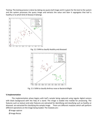 Testing: The testing process is done by taking any query leaf image and it is given for the test to the system
and the system processes the query image and extracts the value and later it segregates that leaf is
healthy or to which kind of disease it belongs.
Fig. 2.2: SVM to classify Healthy and diseased
Fig. 2.3: SVM to classify Anthrac nose or Bacterial Blight
V.Implementation
The implementation phase begins with leaf’s sample being captured using regular digital camera
with black background with the help of a stand. The image is loaded into matlab for processing. The
features such as texture and color features are extracted for identifying and classifying such as healthy or
diseased are extracted for classifying the sample image. There are different modules which will perform
different operations on the image being loaded. The modules are :
Ø Image capture
Ø Image Resize
 