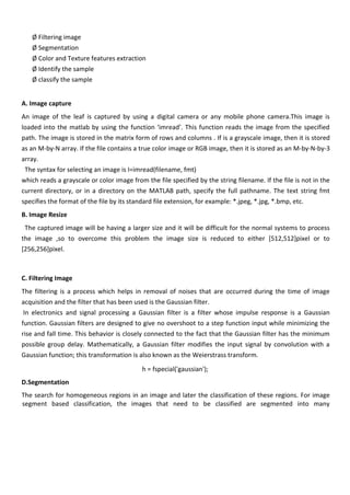 Ø Filtering image
Ø Segmentation
Ø Color and Texture features extraction
Ø Identify the sample
Ø classify the sample
A. Image capture
An image of the leaf is captured by using a digital camera or any mobile phone camera.This image is
loaded into the matlab by using the function ‘imread’. This function reads the image from the specified
path. The image is stored in the matrix form of rows and columns . If is a grayscale image, then it is stored
as an M-by-N array. If the file contains a true color image or RGB image, then it is stored as an M-by-N-by-3
array.
The syntax for selecting an image is I=imread(filename, fmt)
which reads a grayscale or color image from the file specified by the string filename. If the file is not in the
current directory, or in a directory on the MATLAB path, specify the full pathname. The text string fmt
specifies the format of the file by its standard file extension, for example: *.jpeg, *.jpg, *.bmp, etc.
B. Image Resize
The captured image will be having a larger size and it will be difficult for the normal systems to process
the image ,so to overcome this problem the image size is reduced to either [512,512]pixel or to
[256,256]pixel.
C. Filtering Image
The filtering is a process which helps in removal of noises that are occurred during the time of image
acquisition and the filter that has been used is the Gaussian filter.
In electronics and signal processing a Gaussian filter is a filter whose impulse response is a Gaussian
function. Gaussian filters are designed to give no overshoot to a step function input while minimizing the
rise and fall time. This behavior is closely connected to the fact that the Gaussian filter has the minimum
possible group delay. Mathematically, a Gaussian filter modifies the input signal by convolution with a
Gaussian function; this transformation is also known as the Weierstrass transform.
h = fspecial('gaussian');
D.Segmentation
The search for homogeneous regions in an image and later the classification of these regions. For image
segment based classification, the images that need to be classified are segmented into many
 