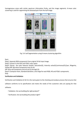homogeneous areas with similar spectrum information firstly, and the image segments. K-mean color
clustering is used for segmenting the diseased part from the leaf image.
Fig. 3.4: leaf Segmentation using K-means clustering algorithm
Start:
Step1: Separate RGB components from original 24 bit input image.
Step2: Convert it into HSV and YCbCr color space.
Step3: Extract the color features Hue(H), Saturation(S), Intensity value(V),luminance(Y),Cyan, Magenta,
Yellow Diff. B/w blue Component and ref.val,
Diff. B/w red Component and ref.val (1) through (3).
Step 4: Compute mean, Standard deviation, and range for each RGB, HIS and YCbCr components.
Stop.
Verification and Validation
Verification and Validation (V & V) is the name given to the checking and analysis process that ensures that
software conforms to its specification and meets the needs of the customers who are paying for that
software.
· ‘Validation: Are we building the right product?’
· ‘Verification: Are we building the product right?’
 