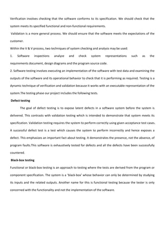 Verification involves checking that the software conforms to its specification. We should check that the
system meets its specified functional and non-functional requirements.
Validation is a more general process. We should ensure that the software meets the expectations of the
customer.
Within the V & V process, two techniques of system checking and analysis may be used:
1. Software inspections analyze and check system representations such as the
requirements document, design diagrams and the program source code.
2. Software testing involves executing an implementation of the software with test data and examining the
outputs of the software and its operational behavior to check that it is performing as required. Testing is a
dynamic technique of verification and validation because it works with an executable representation of the
system.The testing phase our project includes the following tests.
Defect testing
The goal of defect testing is to expose latent defects in a software system before the system is
delivered. This contrasts with validation testing which is intended to demonstrate that system meets its
specification. Validation testing requires the system to perform correctly using given acceptance test cases.
A successful defect test is a test which causes the system to perform incorrectly and hence exposes a
defect. This emphasizes an important fact about testing. It demonstrates the presence, not the absence, of
program faults.This software is exhaustively tested for defects and all the defects have been successfully
countered.
Black-box testing
Functional or black-box testing is an approach to testing where the tests are derived from the program or
component specification. The system is a ‘black-box’ whose behavior can only be determined by studying
its inputs and the related outputs. Another name for this is functional testing because the tester is only
concerned with the functionality and not the implementation of the software.
 