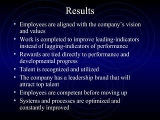 Results Employees are aligned with the company’s vision and values  Work is completed to improve leading-indicators instead of lagging-indicators of performance  Rewards are tied directly to performance and developmental progress  Talent is recognized and utilized  The company has a leadership brand that will attract top talent  Employees are competent before moving up  Systems and processes are optimized and constantly improved  