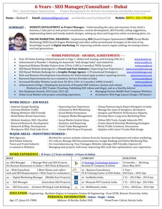 6 Years - SEO Manager/Consultant – Dubai
SEO – Search Engine Optimization Project Management for Website Development and Quality Improvement
Name – Shahan P. Email: shahanclt@gmail.com ae.linkedin.com/in/shahanUAE Mobile: 00971- 563-178-260
SUMMARY : WEBSITE DEVELOPMENT as Project Manager: - Understanding the aims and missions of my client's
business, I take part at web project consultation, content development, SEO friendly coding suggestions,
implementing latest and trendy website designs, setting up short and long term online marketing plans, etc.
ONLINE MARKETING, BRANDING:- Implementing SEO (Search Engine Optimization) SMM (Social Media
Marketing) SEM (Search Engine Marketing) and other online promotional strategies to the best of my
knowledge as part of digital marketing; for improving website search engine ranking, increasing visitors
and lead generations.
- - - WORK PORTFOLIO - AWARDS, ACHIEVEMENTS - - -
 Over 20 Dubai hosting related keywords in Page 1 (dubai web hosting, web hosting UAE etc ) www.hoster.ae
 Achievement of Number 1 Ranking for keywords "web design India" and related for : www.acodez.in
 Improved Website Weekly Visitors from 154 to 1189 in 4 months [ 782% Growth ] www.acodez.in
 SEO Based Website Redesign for a Travel and Tour Industry [ Improving User Experience ] www.tourstokerala.org
 SEO Based Website Redesign for a Graphic Design Agency + [ Promotional Strategies ] www.krishdesign.com
 Web and Business Development Consultation for Dubai based apple product repairing services smartzoneuae.com
 Keyword Improvements for an e-commerce Service Provider in India www.seamedia.in
 Increased Monthly Website Leads from 20-30 to 150+ in 4 months [ 640% Growth ] www.acodez.in
 Achievement of Page 1 Ranking for keywords of Hospital ERP Software, System and related. www.sa-his.com
Worked as an SEO Trainer (Teaching, Publishing SEO videos and blogs), and as a StartUp Advisor
 Star Employee Awards, 2013 year; 2011-Q1.
 Dubai Local Market web project consulting experience.
 Managing Various Middle East Company Websites
 eCommerce Web Page Layout Design ( UK based )
WORK SKILLS – JOB ROLES
- Improve Google Ranking
- Increase Website Traffic
- Making Websites SEO Friendly
- Build Online Brand Awareness
- Improving User Experience
- eCommerce Web Marketing
- Social Media Promotions
- Company Media Management
- Cheap Outsourcing to Expert Designers in India
- Manage the team of designers, developers.
- Analysis and Website Performance Reports,
- Develop Short, Long term Marketing Plans
- Website Analysis, SEO- Checklist
- Keyword Research, Development
- Research & Blog- Development
- Wordpress-SEO, Find Code Error
- Social Media Content Ideas
- Analytics and Reporting
- Team Tasks Management
- Create Web Project Proposals
- Online SEO Tools, Google Adwords-PPC
- Create ideas & Develops Marketing Strategies
- Niche Profile Creations, Discussions
- Updates with Latest Trendy Web Design
MAJOR AREAS - INDUSTRIES WORKED :
Web Agencies : Worked for various website solution firms for business development and online marketing.
Real Estate Industry : For reds.ae, Manage SEO Recommendations, Google Ranking and Online Marketing Plan.
Tours and Travel Industry : For tourstokerala.org, Tour Packages, Website redesign, SEO Friendly, Improve UI.
e-commerce Websites : Managing web projects with team, improving SEO, load time optimization, user experience.
WORK EXPERIENCE : 6 Years ( 2 Years in Dubai ; 4 Years in India)
ROLE COMPANY DURATION
as -SEO Manager ( Manage Web and SEO Projects
for Russian Businesses in Dubai + SEO Plans & Reports)
at Strategic Technology Solution –
Russian IT Company in Dubai.
10 months – Working
Since May 2015
as - Web Consultant ( Meet Clients and collect
web and SEO Requirements + Web Team Co-ordination )
at – Keeyera Consultancy.
IT & Training Center at DSO Dubai.
1 Year –
2014 Jun – 2015 Apr
as - Digital Marketing Manager (Middle East Projects) at - SeaMedia India. 1 Yr. - 2013 Mar - 2014 Jun
as - SEO Manager (Australian SEO Projects) at - Wazzam PVT Limited, India. 1 Yr. - 2012 Apr - 2013 Mar
as - SEO Executive (Content Writing & Link Building) at - WebNamste, India. 2 Yrs. - 2010 Jun - 2012 Apr
EDUCATION : Engineering - Bachelor Degree in Computer Science & Engineering - from GCEK, Kannur University, India,
PERSONAL INFORMATION : Indian - Single – Islam
Age: 27, (June-22-1988) Address: Al Barsha, Dubai, UAE. HomeTown: Calicut, Kerala, India
 