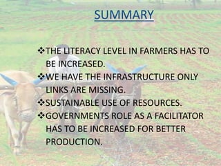 SUMMARY
THE LITERACY LEVEL IN FARMERS HAS TO
BE INCREASED.
WE HAVE THE INFRASTRUCTURE ONLY
LINKS ARE MISSING.
SUSTAINABLE USE OF RESOURCES.
GOVERNMENTS ROLE AS A FACILITATOR
HAS TO BE INCREASED FOR BETTER
PRODUCTION.
11
 