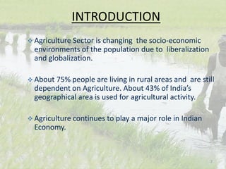  Agriculture Sector is changing the socio-economic
environments of the population due to liberalization
and globalization.
 About 75% people are living in rural areas and are still
dependent on Agriculture. About 43% of India’s
geographical area is used for agricultural activity.
 Agriculture continues to play a major role in Indian
Economy.
INTRODUCTION
2
 